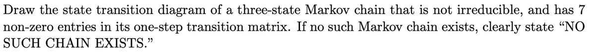 Draw the state transition diagram of a three-state Markov chain that is not irreducible, and has 7
non-zero entries in its one-step transition matrix. If no such Markov chain exists, clearly state "NO
SUCH CHAIN EXISTS."
