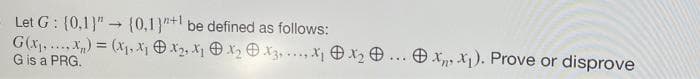 Let G: (0,1}" {0,1)"+l be defined as follows:
G(x....x) = (X1, X Ox2, X O x2 O X3, ..., X1 O X2 O ... O x X). Prove or
G is a PRG.
disprove
