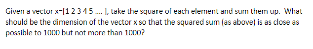 Given a vector x=[12 3 4 5 . ], take the square of each element and sum them up. What
should be the dimension of the vector x so that the squared sum (as above) is as close as
possible to 1000 but not more than 1000?
....
