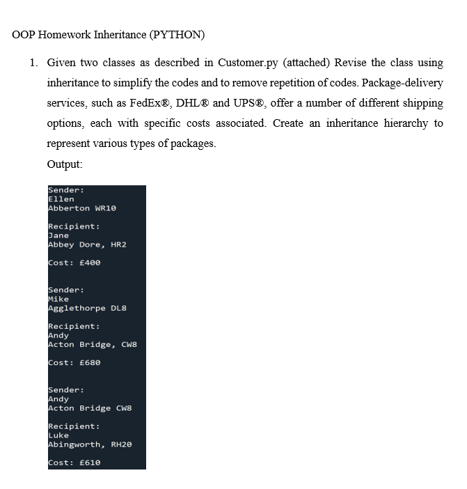 OOP Homework Inheritance (PYTHON)
1. Given two classes as described in Customer.py (attached) Revise the class using
inheritance to simplify the codes and to remove repetition of codes. Package-delivery
services, such as FedEx®, DHL® and UPS®, offer a umber of different shipping
options, each with specific costs associated. Create an inheritance hierarchy to
represent various types of packages.
Output:
Sender:
Ellen
Abberton WR10
Recipient:
Dane
Abbey Dore, HR2
Cost: £40e
Sender:
Mike
Agglethorpe DL8
Recipient:
Andy
Acton Bridge, CW8
Cost: £68e
Sender:
Andy
Acton Bridge CW8
Recipient:
Luke
Abingworth, RH20
Cost: £61e
