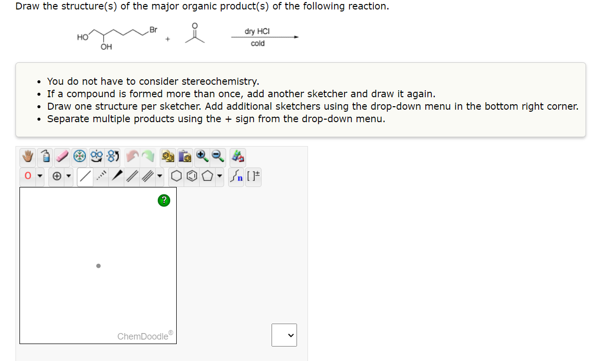Draw the structure(s) of the major organic product(s) of the following reaction.
dry HCI
cold
HO
+
OH
Br
• You do not have to consider stereochemistry.
If a compound is formed more than once, add another sketcher and draw it again.
• Draw one structure per sketcher. Add additional sketchers using the drop-down menu in the bottom right corner.
Separate multiple products using the + sign from the drop-down menu.
ChemDoodleⓇ
Sn [F