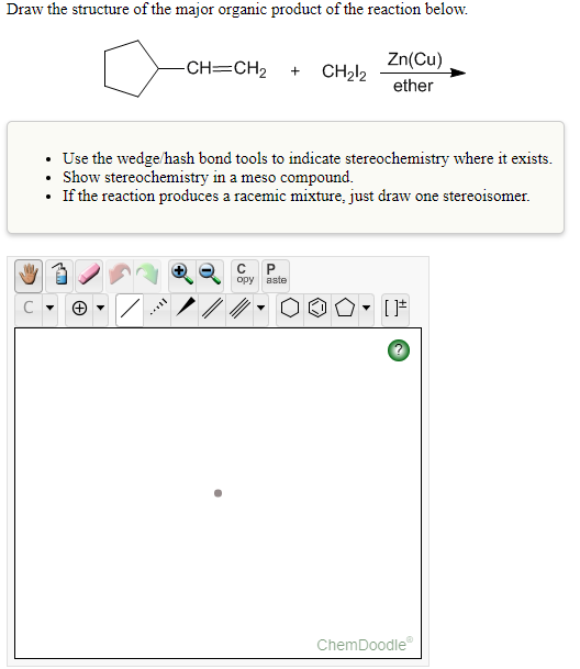 Draw the structure of the major organic product of the reaction below.
Zn(Cu)
-CH=CH2
CH212
+
ether
• Use the wedge/hash bond tools to indicate stereochemistry where it exists.
Show stereochemistry in a meso compound.
• If the reaction produces a racemic mixture, just draw one stereoisomer.
C
P.
opy
aste
ChemDoodle
