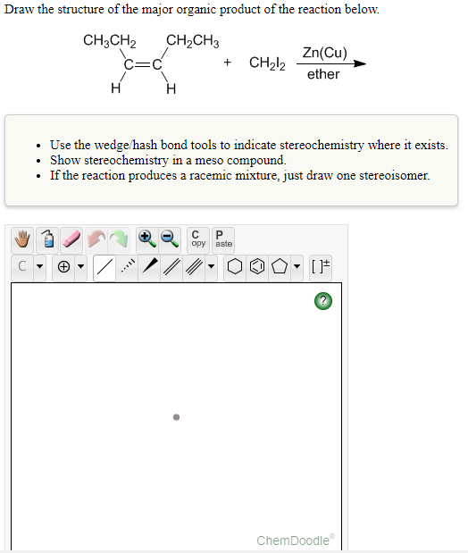 Draw the structure of the major organic product of the reaction below.
CH3CH2
CH2CH3
Zn(Cu)
C=C
CH212
ether
H
H
• Use the wedge/hash bond tools to indicate stereochemistry where it exists.
• Show stereochemistry in a meso compound.
• If the reaction produces a racemic mixture, just draw one stereoisomer.
opy
aste
ChemDoodle
