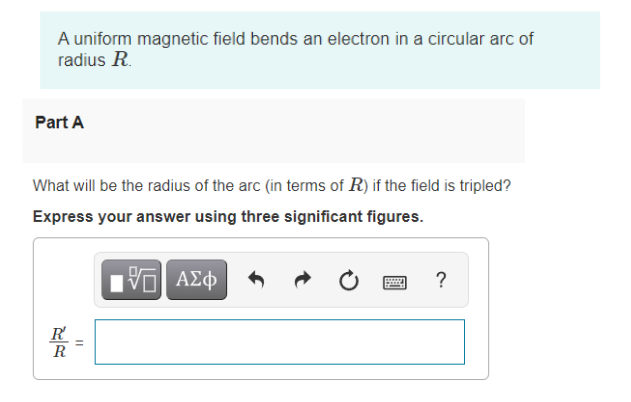 A uniform magnetic field bends an electron in a circular arc of
radius R.
Part A
What will be the radius of the arc (in terms of R) if the field is tripled?
Express your answer using three significant figures.
Ηνα ΑΣφ
?
R
R
