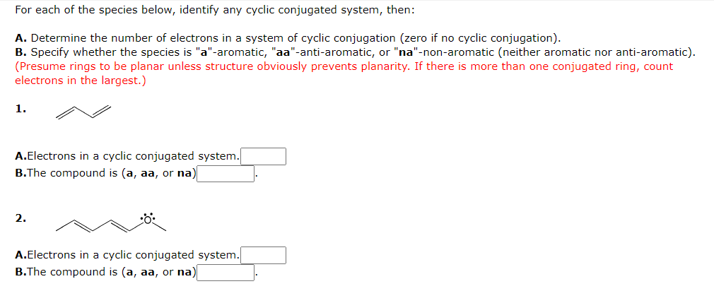 For each of the species below, identify any cyclic conjugated system, then:
A. Determine the number of electrons in a system of cyclic conjugation (zero if no cyclic conjugation).
B. Specify whether the species is "a"-aromatic, "aa"-anti-aromatic, or "na"-non-aromatic (neither aromatic nor anti-aromatic).
(Presume rings to be planar unless structure obviously prevents planarity. If there is more than one conjugated ring, count
electrons in the largest.)
1.
A.Electrons in a cyclic conjugated system.
B.The compound is (a, aa, or na)
2.
•O:
A.Electrons in a cyclic conjugated system.
B.The compound is (a, aa, or na)