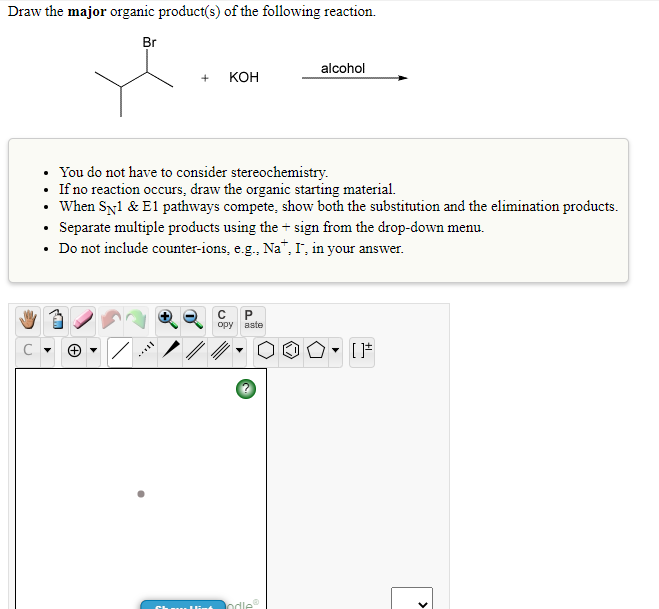 Draw the major organic product(s) of the following reaction.
Br
alcohol
КОН
• You do not have to consider stereochemistry.
If no reaction occurs, draw the organic starting material.
When Syl & El pathways compete, show both the substitution and the elimination products.
• Separate multiple products using the + sign from the drop-down menu.
• Do not include counter-ions, e.g., Na", I, in your answer.
ору
aste
hdle
>
