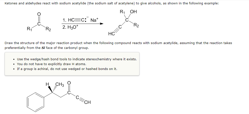 Ketones and aldehydes react with sodium acetylide (the sodium salt of acetylene) to give alcohols, as shown in the following example:
R1
ОН
1. НС—с: Na*
R2
R1
R2
2. Нзо"
HC
Draw the structure of the major reaction product when the following compound reacts with sodium acetylide, assuming that the reaction takes
preferentially from the Si face of the carbonyl group.
• Use the wedge/hash bond tools to indicate stereochemistry where it exists.
• You do not have to explicitly draw H atoms.
• If a group is achiral, do not use wedged or hashed bonds on it.
CH3
CH
