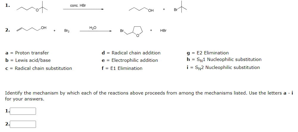for
of
1.
conc. HBr
OH
H2O
2.
Br,
Br.
HBr
d = Radical chain addition
g = E2 Elimination
h = SN1 Nucleophilic substitution
i = SN2 Nucleophilic substitution
a = Proton transfer
b = Lewis acid/base
e = Electrophilic addition
C = Radical chain substitution
f = E1 Elimination
Identify the mechanism by which each of the reactions above proceeds from among the mechanisms listed. Use the letters a - i
for your answers.
1.
2.
