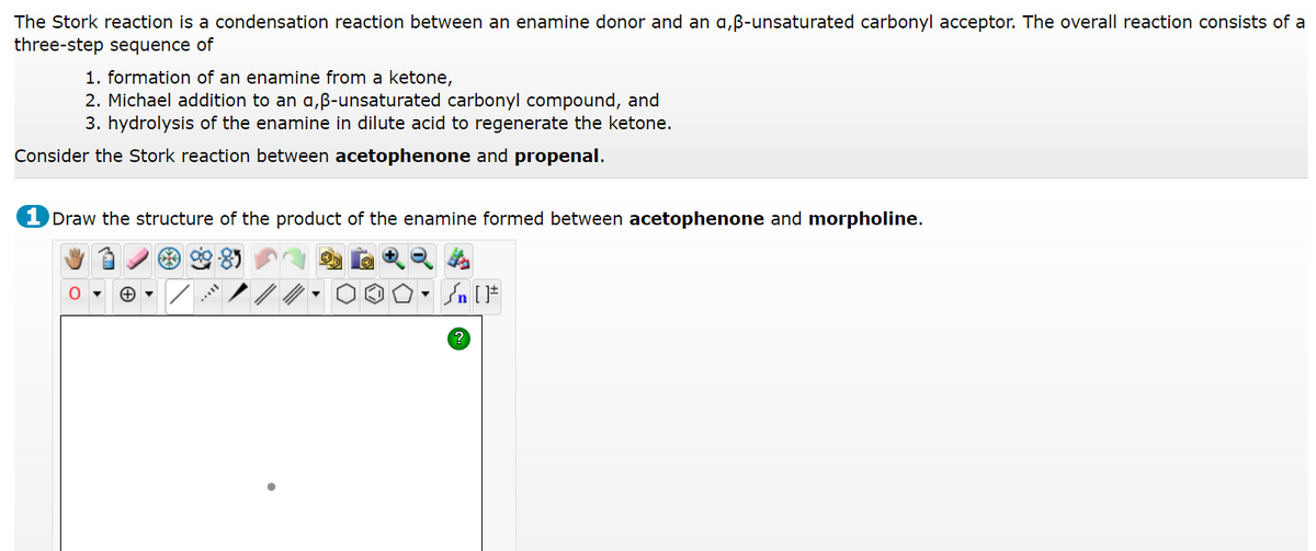 The Stork reaction is a condensation reaction between an enamine donor and an a,ß-unsaturated carbonyl acceptor. The overall reaction consists of a
three-step sequence of
1. formation of an enamine from a ketone,
2. Michael addition to an a,ß-unsaturated carbonyl compound, and
3. hydrolysis of the enamine in dilute acid to regenerate the ketone.
Consider the Stork reaction between acetophenone and propenal.
1 Draw the structure of the product of the enamine formed between acetophenone and morpholine.
90-85
?