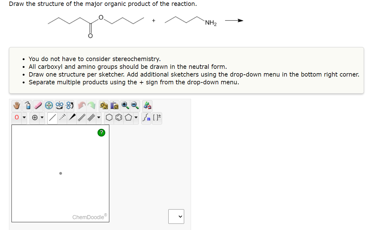 Draw the structure of the major organic product of the reaction.
O
• You do not have to consider stereochemistry.
• All carboxyl and amino groups should be drawn in the neutral form.
• Draw one structure per sketcher. Add additional sketchers using the drop-down menu in the bottom right corner.
Separate multiple products using the + sign from the drop-down menu.
●
es
ChemDoodleⓇ
NH₂
Jn [1