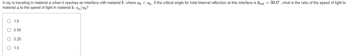 A ray is traveling in material a when it reaches an interface with material b, where n < na. If the critical angle for total internal reflection at this interface is erit = 30.0°, what is the ratio of the speed of light in
material a to the speed of light in material b, va/v6?
O 1.6
O 0.50
O 0.25
O 1.0
O o o o
