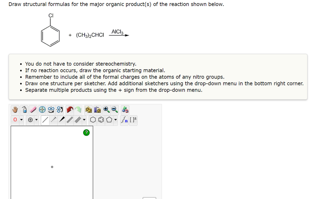 Draw structural formulas for the major organic product(s) of the reaction shown below.
CI
+ (CH3)2CHCI
AICI 3
• You do not have to consider stereochemistry.
• If no reaction occurs, draw the organic starting material.
• Remember to include all of the formal charges on the atoms of any nitro groups.
• Draw one structure per sketcher. Add additional sketchers using the drop-down menu in the bottom right corner.
Separate multiple products using the + sign from the drop-down menu.
Sn [F