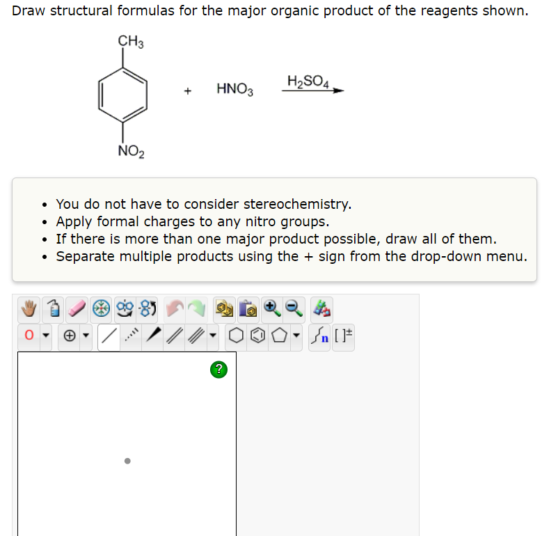 Draw structural formulas for the major organic product of the reagents shown.
CH3
NO₂
+ HNO3
SELL
• You do not have to consider stereochemistry.
Apply formal charges to any nitro groups.
If there is more than one major product possible, draw all of them.
Separate multiple products using the + sign from the drop-down menu.
H₂SO4
?
Sn [F