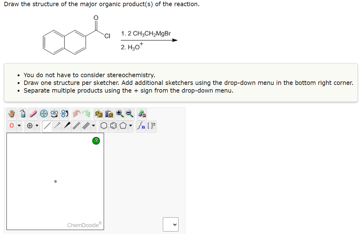 Draw the structure of the major organic product(s) of the reaction.
O
●
You do not have to consider stereochemistry.
• Draw one structure per sketcher. Add additional sketchers using the drop-down menu in the bottom right corner.
Separate multiple products using the + sign from the drop-down menu.
ag
CI
ChemDoodleⓇ
1.2 CH3CH₂MgBr
2. H30*