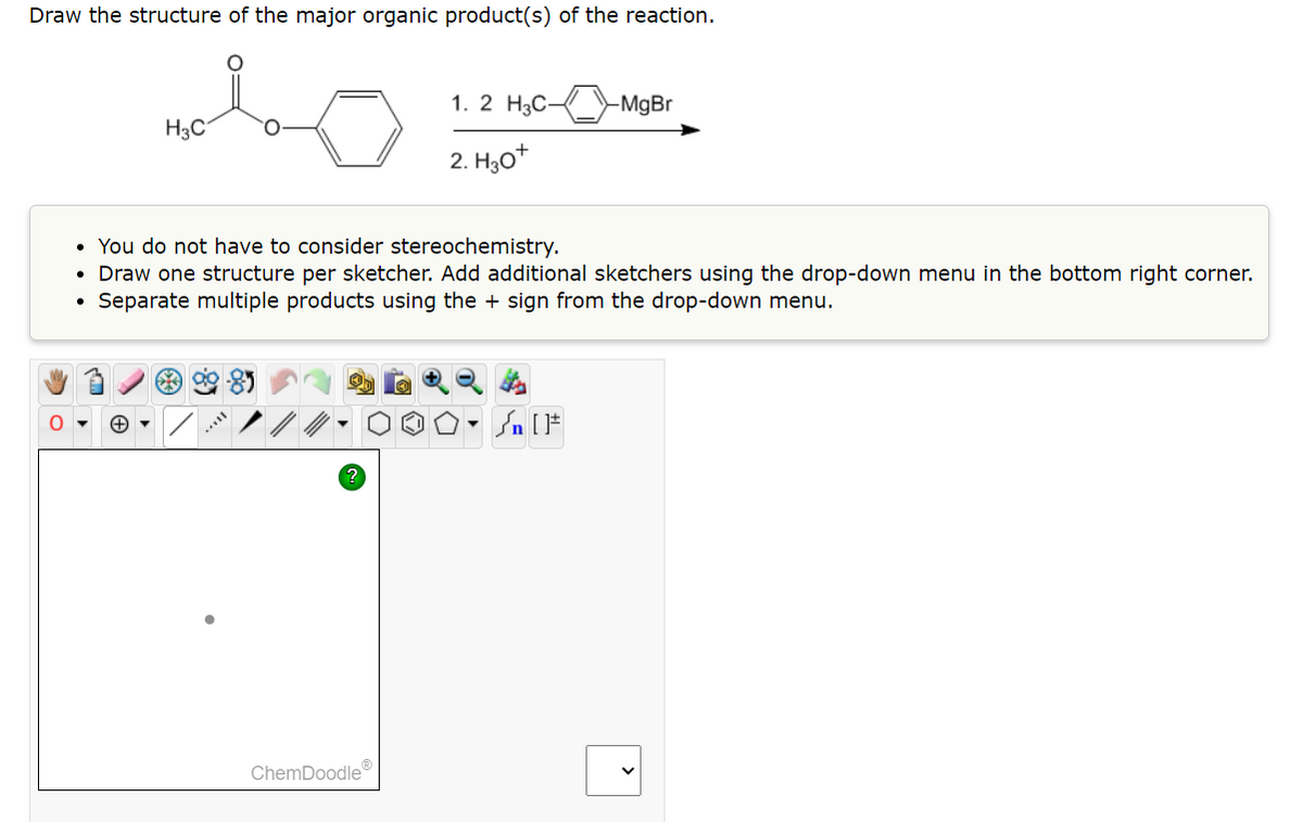 Draw the structure of the major organic product(s) of the reaction.
malo
H3C
O
●
• You do not have to consider stereochemistry.
Draw one structure per sketcher. Add additional sketchers using the drop-down menu in the bottom right corner.
Separate multiple products using the + sign from the drop-down menu.
***
1. 2 H3C-
2. H30+
ChemDoodle
-MgBr
Sn [F