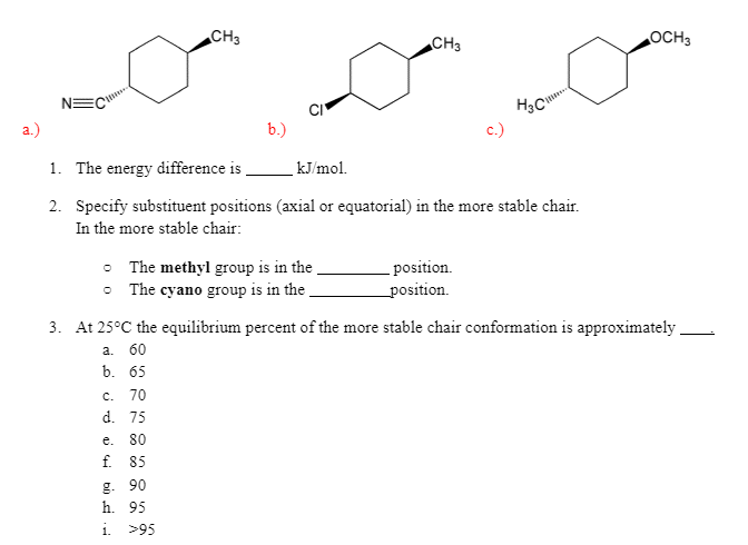 CH3
CH3
OCH3
NEC
a.)
b.)
c.)
1. The energy difference is ,
kJ/mol.
2. Specify substituent positions (axial or equatorial) in the more stable chair.
In the more stable chair:
• The methyl group is in the
• The cyano group is in the
position.
position.
3. At 25°C the equilibrium percent of the more stable chair conformation is approximately
а. 60
b. 65
c. 70
d. 75
e. 80
f. 85
g. 90
h. 95
1.
>95
