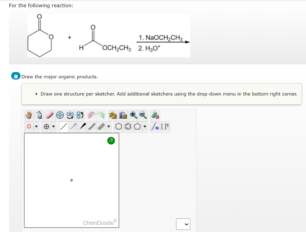 For the following reaction:
&
H
a Draw the major organic products.
1. NaOCH₂CH3
OCH₂CH3 2. H3O+
• Draw one structure per sketcher. Add additional sketchers using the drop-down menu in the bottom right corner.
ChemDoodleⓇ
[ ] در