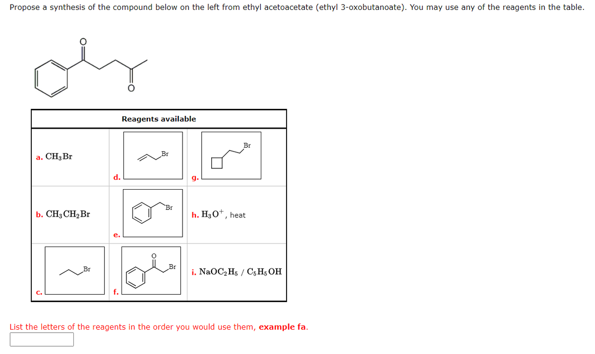 Propose a synthesis of the compound below on the left from ethyl acetoacetate (ethyl 3-oxobutanoate). You may use any of the reagents in the table.
a. CH3 Br
b. CH3 CH₂ Br
d.
Reagents available
Br
Br
h. H3O+, heat
i. NaOC2H5 / C5 H5 OH
List the letters of the reagents in the order you would use them, example fa.
