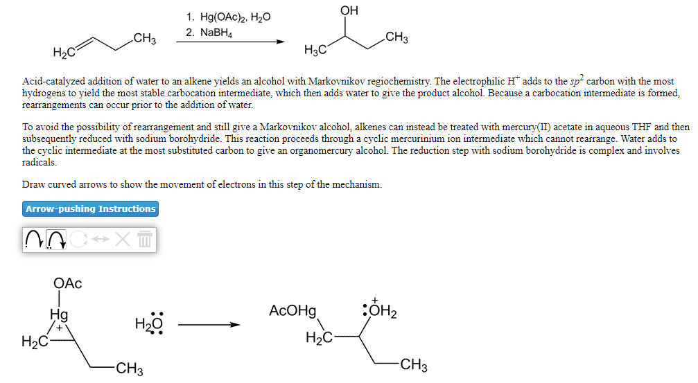 OH
1. H(OAc)2, Нао
2. NABH4
CH3
CH3
H2C
H3C
Acid-catalyzed addition of water to an alkene yields an alcohol with Markovnikov regiochemistry. The electrophilic H adds to the sp carbon with the most
hydrogens to yield the most stable carbocation intermediate, which then adds water to give the product alcohol. Because a carbocation intermediate is formed,
rearrangements can occur prior to the addition of water.
To avoid the possibility of rearrangement and still give a Markovnikov alcohol, alkenes can instead be treated with mercury(II) acetate in aqueous THF and then
subsequently reduced with sodium borohydride. This reaction proceeds through a cyclic mercurinium ion intermediate which cannot rearrange. Water adds to
the cyclic intermediate at the most substituted carbon to give an organomercury alcohol. The reduction step with sodium borohydride is complex and involves
radicals
Draw curved arrows to show the movement of electrons in this step of the mechanism.
Arrow-pushing Instructions
OAc
Hg
ACOH9
H2C
H2C
-CH3
-CH3
