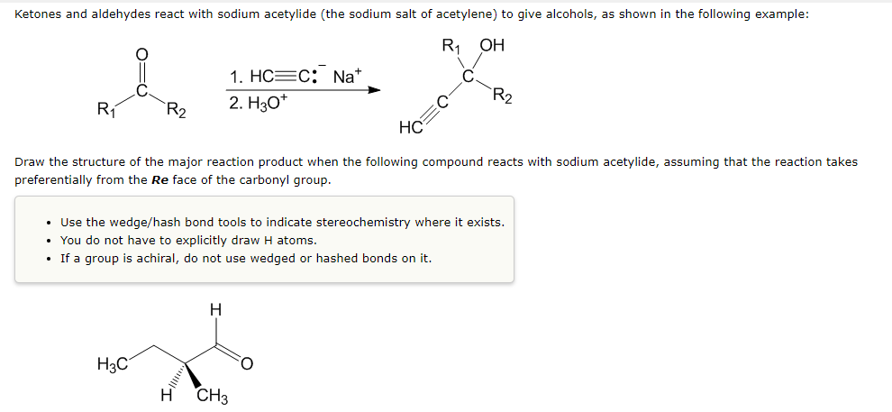 Ketones and aldehydes react with sodium acetylide (the sodium salt of acetylene) to give alcohols, as shown in the following example:
R OH
1. HC=C: Na*
2. H30*
R2
Rí
`R2
HC
Draw the structure of the major reaction product when the following compound reacts with sodium acetylide, assuming that the reaction takes
preferentially from the Re face of the carbonyl group.
• Use the wedge/hash bond tools to indicate stereochemistry where it exists.
• You do not have to explicitly draw H atoms.
• If a group is achiral, do not use wedged or hashed bonds on it.
H
H3C
H CH3
