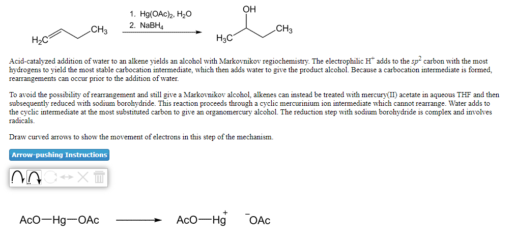 ОН
1. H(OAc)2, На0
2. NABH4
.CH3
CH3
H2C
H3C
Acid-catalyzed addition of water to an alkene yields an alcohol with Markovnikov regiochemistry. The electrophilic H adds to the sp carbon with the most
hydrogens to yield the most stable carbocation intermediate, which then adds water to give the product alcohol. Because a carbocation intermediate is formed,
rearrangements can occur prior to the addition of water.
To avoid the possibility of rearrangement and still give a Markovnikov alcohol, alkenes can instead be treated with mercury(II) acetate in aqueous THF and then
subsequently reduced with sodium borohydride. This reaction proceeds through a cyclic mercurinium ion intermediate which cannot rearrange. Water adds to
the cyclic intermediate at the most substituted carbon to give an organomercury alcohol. The reduction step with sodium borohydride is complex and involves
radicals.
Draw curved arrows to show the movement of electrons in this step of the mechanism.
Arrow-pushing Instructions
AcO-Hg-OAc
AcO-Hg
OAc

