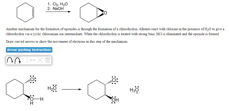 1. Cl2, H20
2. NaOH
Another mechanism for the formation of epoxides is through the formation of a chlorohydrin. Alkenes react with chlorine in the presence of H,0 to give a
chlorohydrin via a cyclic chloronium ion intermediate. When the chlorohydrin is treated with strong base, HCl is eliminated and the epoxide is formed.
Draw curved arrows to show the movement of electrons in this step of the mechanism.
Arrow-pushing Instructions
