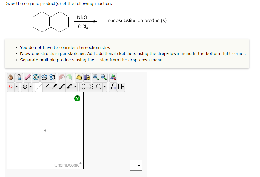 Draw the organic product(s) of the following reaction.
NBS
monosubstitution product(s)
Cl4
• You do not have to consider stereochemistry.
• Draw one structure per sketcher. Add additional sketchers using the drop-down menu in the bottom right corner.
Separate multiple products using the + sign from the drop-down menu.
ChemDoodle
>
