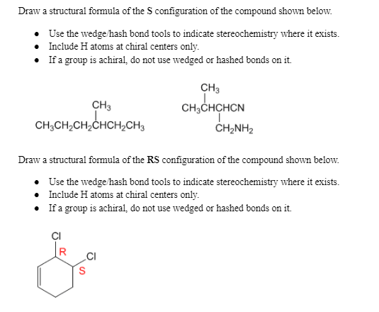 Draw a structural formula of the S configuration of the compound shown below.
• Use the wedge /hash bond tools to indicate stereochemistry where it exists.
Include H atoms at chiral centers only.
• Ifa group is achiral, do not use wedged or hashed bonds on it.
CH3
CH3
CH;CHCHCN
CH,CH,CH,CHCH,CH,
CH2NH2
Draw a structural formula of the RS configuration of the compound shown below.
Use the wedge /hash bond tools to indicate stereochemistry where it exists.
• Include H atoms at chiral centers only.
If a group is achiral, do not use wedged or hashed bonds on it.
ÇI
