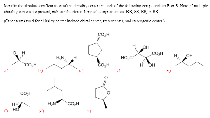 Identify the absolute configuration of the chirality centers in each of the following compounds as R or S. Note: if multiple
chirality centers are present, indicate the stereochemical designations as: RR, SS, RS, or SR.
(Other terms used for chirality center include chiral center, stereocenter, and stereogenic center.)
Co,H
OH
CO2H
D. H
H2N
H
HO2C
OH
CO,H
HO
CO2H
b.)
a.)
d.)
CO,H
H
H2N
CO2H
f) HO
g.)
h.)
