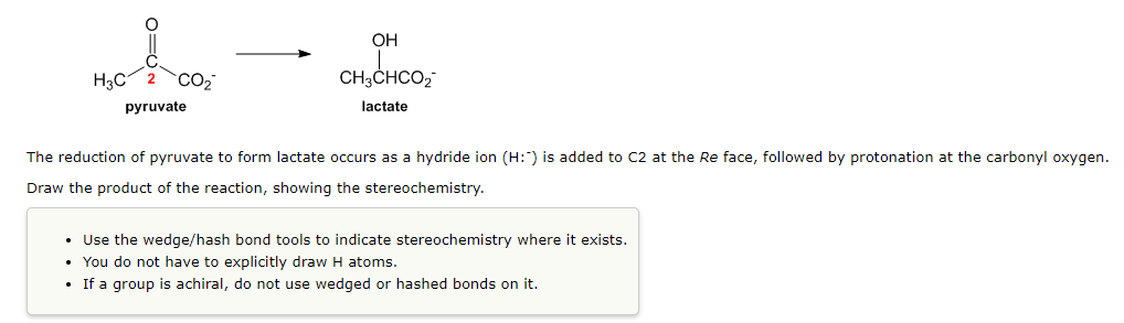 OH
H3C
CO2
CH3CHCO,
pyruvate
lactate
The reduction of pyruvate to form lactate occurs as a hydride ion (H:) is added to C2 at the Re face, followed by protonation at the carbonyl oxygen.
Draw the product of the reaction, showing the stereochemistry.
• Use the wedge/hash bond tools to indicate stereochemistry where it exists.
• You do not have to explicitly draw H atoms.
• If a group is achiral, do not use wedged or hashed bonds on it.
