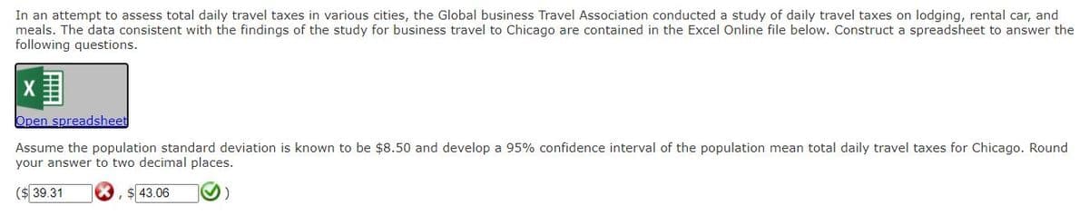 In an attempt to assess total daily travel taxes in various cities, the Global business Travel Association conducted a study of daily travel taxes on lodging, rental car, and
meals. The data consistent with the findings of the study for business travel to Chicago are contained in the Excel Online file below. Construct a spreadsheet to answer the
following questions.
Open spreadsheet
Assume the population standard deviation is known to be $8.50 and develop a 95% confidence interval of the population mean total daily travel taxes for Chicago. Round
your answer to two decimal places.
(2439.31
43.06
