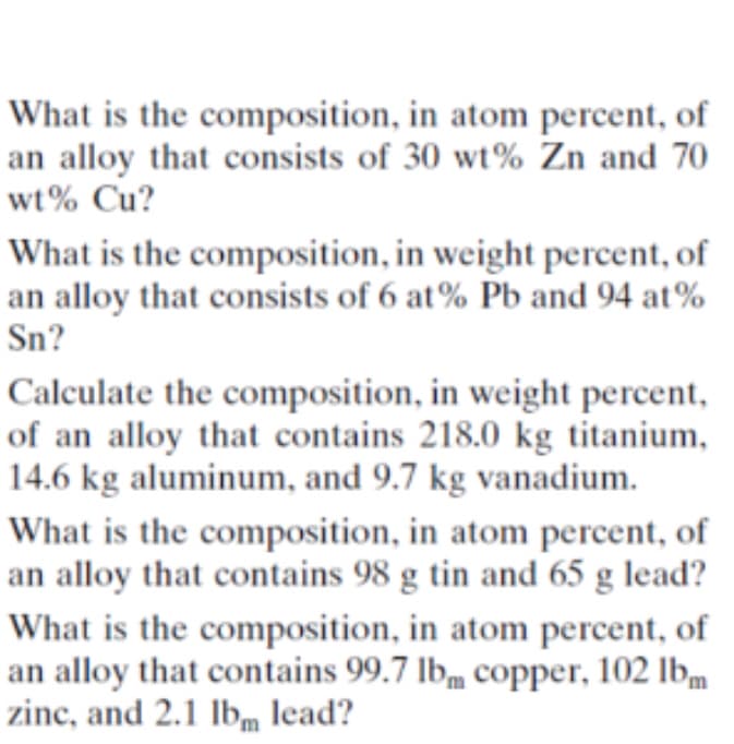 What is the composition, in atom percent, of
an alloy that consists of 30 wt% Zn and 70
wt% Cu?
What is the composition, in weight percent, of
an alloy that consists of 6 at% Pb and 94 at%
Sn?
Calculate the composition, in weight percent,
of an alloy that contains 218.0 kg titanium,
14.6 kg aluminum, and 9.7 kg vanadium.
What is the composition, in atom percent, of
an alloy that contains 98 g tin and 65 g lead?
What is the composition, in atom percent, of
an alloy that contains 99.7 lbm copper, 102 Ibm
zinc, and 2.1 lbm lead?
