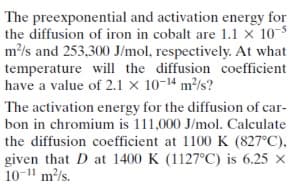 The preexponential and activation energy for
the diffusion of iron in cobalt are 1.1 × 10-5
m/s and 253,300 J/mol, respectively. At what
temperature will the diffusion coefficient
have a value of 2.1 × 10-14 m²/s?
The activation energy for the diffusion of car-
bon in chromium is 111,000 J/mol. Calculate
the diffusion coefficient at 1100 K (827°C),
given that D at 1400 K (1127°C) is 6.25 x
10-11 m/s.
