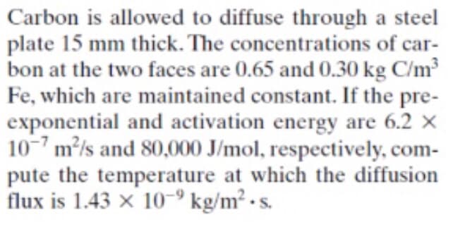 Carbon is allowed to diffuse through a steel
plate 15 mm thick. The concentrations of car-
bon at the two faces are 0.65 and 0.30 kg C/m³
Fe, which are maintained constant. If the pre-
exponential and activation energy are 6.2 ×
10-7 m/s and 80,000 J/mol, respectively, com-
pute the temperature at which the diffusion
flux is 1.43 × 10-9 kg/m² • s.
S.
