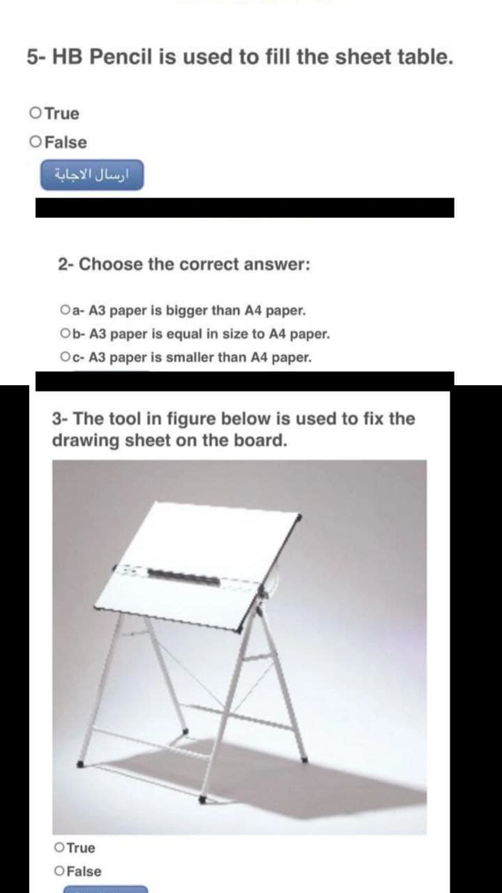 5- HB Pencil is used to fill the sheet table.
O True
O False
2- Choose the correct answer:
Oa- A3 paper is bigger than A4 paper.
Ob- A3 paper is equal in size to A4 paper.
Oc- A3 paper is smaller than A4 paper.
3- The tool in figure below is used to fix the
drawing sheet on the board.
O True
O False
ارسال الاجابة