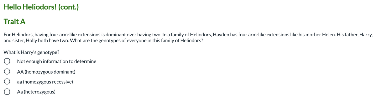Hello Heliodors! (cont.)
Trait A
For Heliodors, having four arm-like extensions is dominant over having two. In a family of Heliodors, Hayden has four arm-like extensions like his mother Helen. His father, Harry,
and sister, Holly both have two. What are the genotypes of everyone in this family of Heliodors?
What is Harry's genotype?
Not enough information to determine
AA (homozygous dominant)
aa (homozygous recessive)
Aa (heterozygous)
