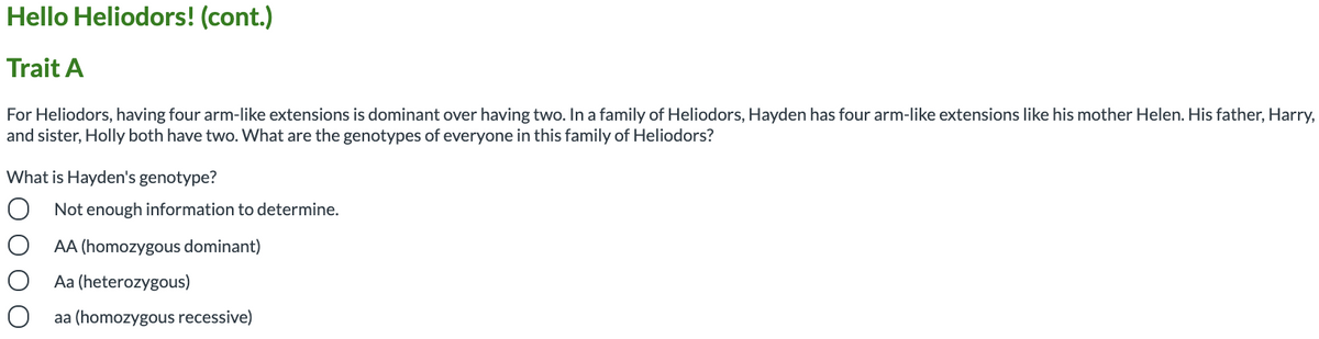 Hello Heliodors! (cont.)
Trait A
For Heliodors, having four arm-like extensions is dominant over having two. In a family of Heliodors, Hayden has four arm-like extensions like his mother Helen. His father, Harry,
and sister, Holly both have two. What are the genotypes of everyone in this family of Heliodors?
What is Hayden's genotype?
O Not enough information to determine.
AA (homozygous dominant)
Aa (heterozygous)
aa (homozygous recessive)
