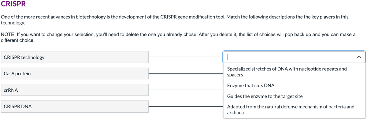 CRISPR
One of the more recent advances in biotechnology is the development of the CRISPR gene modification tool. Match the following descriptions the the key players in this
technology.
NOTE: If you want to change your selection, you'll need to delete the one you already chose. After you delete it, the list of choices will pop back up and you can make a
different choice.
CRISPR technology
Specialized stretches of DNA with nucleotide repeats and
Cas9 protein
spacers
Enzyme that cuts DNA
crRNA
Guides the enzyme to the target site
CRISPR DNA
Adapted from the natural defense mechanism of bacteria and
archaea
