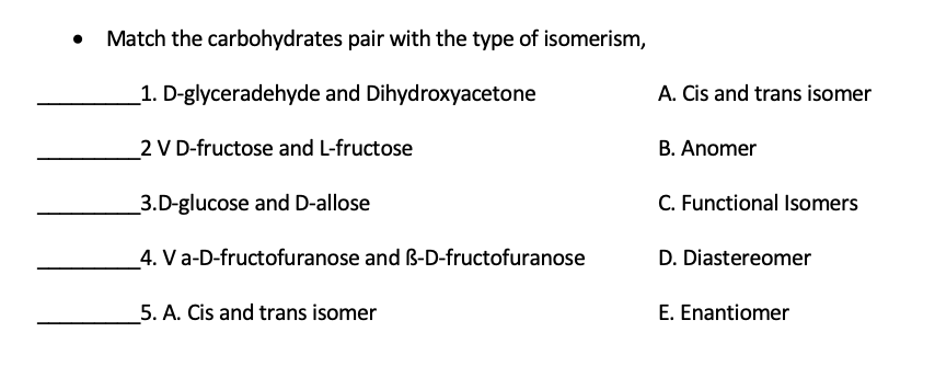 Match the carbohydrates pair with the type of isomerism,
_1. D-glyceradehyde and Dihydroxyacetone
A. Cis and trans isomer
2 V D-fructose and L-fructose
B. Anomer
_3.D-glucose and D-allose
C. Functional Isomers
4. Va-D-fructofuranose and ß-D-fructofuranose
D. Diastereomer
5. A. Cis and trans isomer
E. Enantiomer
