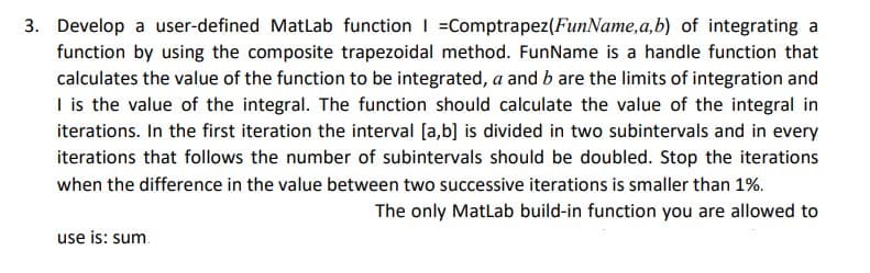 3. Develop a user-defined MatLab function | Comptrapez (FunName, a,b) of integrating a
function by using the composite trapezoidal method. FunName is a handle function that
calculates the value of the function to be integrated, a and b are the limits of integration and
I is the value of the integral. The function should calculate the value of the integral in
iterations. In the first iteration the interval [a,b] is divided in two subintervals and in every
iterations that follows the number of subintervals should be doubled. Stop the iterations
when the difference in the value between two successive iterations is smaller than 1%.
The only MatLab build-in function you are allowed to
use is: sum