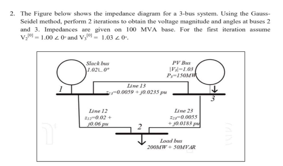 2. The Figure below shows the impedance diagram for a 3-bus system. Using the Gauss-
Seidel method, perform 2 iterations to obtain the voltage magnitude and angles at buses 2
and 3. Impedances are given on 100 MVA base. For the first iteration assume
V₂[0] = 1.00 ≤ 0° and V3[0] = 1.03 < 0º.
Ğ
1
Slack bus
1.02L 0°
PV Bus
|V3|=1.03
P3=150MW
Line 13
13-0.0059+j0.0235 pu
Line 12
Z12=0.02 +
j0.06 pu
Line 23
223 0.0055
+j0.0183 pu
Load bus
200MW + 50MVAR
↓
3