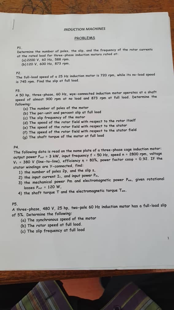 INDUCTION MACHINES
PROBLEMS
P1
Determine the number of poles, the slip, and the frequency of the rotor currents
at the rated load for three-phase induction motors rated at:
(a) 2200 V, 60 Hz, 588 rpm.
(b) 120 V, 600 Hz, 873 rpm.
P2.
The full-load speed of a 25 Hz induction motor is 720 rpm, while its no-load speed
is 745 rpm. Find the slip at full load.
P3.
A 50 hp, three-phase, 60 Hz, wye-connected induction motor operates at a shaft
speed of almost 900 rpm at no load and 873 rpm at full load. Determine the
following:
(a) The number of poles of the motor
(b) The per-unit and percent slip at full load
(c) The slip frequency of the motor
(d) The speed of the rotor field with respect to the rotor itself
(e) The speed of the rotor field with respect to the stator
(f) The speed of the rotor field with respect to the stator field
(g) The shaft torque of the motor at full load
P4.
The following data is read on the name plate of a three-phase cage induction motor:
output power Pout = 3 kW, input frequency f = 50 Hz, speed n = 2800 rpm, voltage
V₁ = 380 V (line-to-line), efficiency n = 80%, power factor cosp = 0.92. If the
stator windings are Y-connected, find:
1) the number of poles 2p, and the slip s,
2) the input current Is, and input power Pin.
3) the mechanical power Pm and electromagnetic power Pem. given rotational
losses Prot 120 W,
4) the shaft torque T and the electromagnetic torque Tem.
P5.
A three-phase, 480 V, 25 hp, two-pole 60 Hz induction motor has a full-load slip
of 5%. Determine the following:
(a) The synchronous speed of the motor
(b) The rotor speed at full load.
(c) The slip frequency at full load