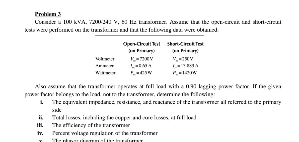 Problem 3
Consider a 100 kVA, 7200/240 V, 60 Hz transformer. Assume that the open-circuit and short-circuit
tests were performed on the transformer and that the following data were obtained:
ii.
iii.
iv.
Voltmeter
Ammeter
Wattmeter
V.
Open-Circuit Test
(on Primary)
Voc=7200 V
Loc=0.65 A
Poc=425 W
Also assume that the transformer operates at full load with a 0.90 lagging power factor. If the given
power factor belongs to the load, not to the transformer, determine the following:
i. The equivalent impedance, resistance, and reactance of the transformer all referred to the primary
side
Short-Circuit Test
(on Primary)
Vsc=250V
Isc=13.889 A
Psc = 1420W
Percent voltage regulation of the transformer
The phasor diagram of the transformer
Total losses, including the copper and core losses, at full load
The efficiency of the transformer