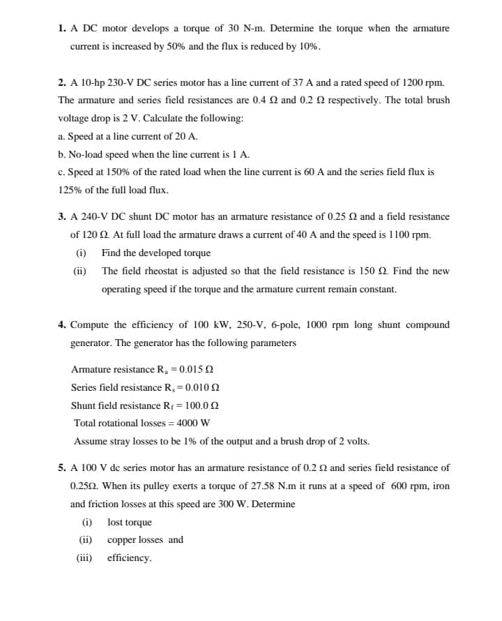 1. A DC motor develops a torque of 30 N-m. Determine the torque when the armature
current is increased by 50% and the flux is reduced by 10%.
2. A 10-hp 230-V DC series motor has a line current of 37 A and a rated speed of 1200 rpm.
The armature and series field resistances are 0.4 22 and 0.2 2 respectively. The total brush
voltage drop is 2 V. Calculate the following:
a. Speed at a line current of 20 A.
b. No-load speed when the line current is 1 A.
c. Speed at 150% of the rated load when the line current is 60 A and the series field flux is
125% of the full load flux.
3. A 240-V DC shunt DC motor has an armature resistance of 0.25 2 and a field resistance
of 120 2. At full load the armature draws a current of 40 A and the speed is 1100 rpm.
(i)
Find the developed torque
(ii)
The field rheostat is adjusted so that the field resistance is 150 2. Find the new
operating speed if the torque and the armature current remain constant.
4. Compute the efficiency of 100 kW, 250-V, 6-pole, 1000 rpm long shunt compound
generator. The generator has the following parameters
Armature resistance R₁ = 0.015
Series field resistance R, = 0.0102
Shunt field resistance R₁ = 100.0 2
Total rotational losses = 4000 W
Assume stray losses to be 1% of the output and a brush drop of 2 volts.
5. A 100 V de series motor has an armature resistance of 0.2 2 and series field resistance of
0.250. When its pulley exerts a torque of 27.58 N.m it runs at a speed of 600 rpm, iron
and friction losses at this speed are 300 W. Determine
lost torque
copper losses and
(i)
(ii)
(iii) efficiency.