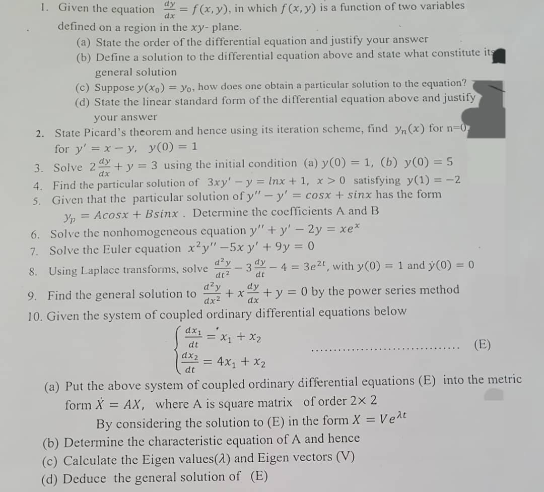 1. Given the equation dx = f(x, y), in which f(x, y) is a function of two variables
defined on a region in the xy- plane.
(a) State the order of the differential equation and justify your answer
(b) Define a solution to the differential equation above and state what constitute its
general solution
(c) Suppose y(x) = yo, how does one obtain a particular solution to the equation?
(d) State the linear standard form of the differential equation above and justify
your answer
2. State Picard's theorem and hence using its iteration scheme, find yn (x) for n=0₂
for y' = x - y, y(0) = 1
dy
dx
3. Solve 2 + y = 3 using the initial condition (a) y(0) = 1, (b) y(0) = 5
4. Find the particular solution of 3xy' - y = lnx + 1, x > 0 satisfying y(1) = -2
5. Given that the particular solution of y" - y' = cosx + sinx has the form
Yp = Acosx + Bsinx. Determine the coefficients A and B
6. Solve the nonhomogeneous equation y"+y' - 2y = xe*
7. Solve the Euler equation x2y" -5x y' +9y = 0
8. Using Laplace transforms, solve
9. Find the general solution to
10. Given the system of coupled
d²y
dt²
d²y
dx²
- 3d - 4 = 3e²t, with y(0) = 1 and y(0) = 0
dt
dy
+ y = 0 by the power series method
dx
+x
ordinary differential equations below
-
dx₁ = x₁ + x₂
dt
dx2
= 4x₁ + x₂
dt
(a) Put the above system of coupled ordinary differential equations (E) into the metric
form X = AX, where A is square matrix of order 2x 2
By considering the solution to (E) in the form X =
(b) Determine the characteristic equation of A and hence
(c) Calculate the Eigen values(2) and Eigen vectors (V)
(d) Deduce the general solution of (E)
= Vext