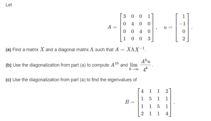 Let
3 0 0 1
1
0 4 0
-1
A =
0 0 4 0
1 0 0 3
2
(a) Find a matrix X and a diagonal matrix A such that A = XAX-1.
Aku
(b) Use the diagonalization from part (a) to compute A10 and lim
(c) Use the diagonalization from part (a) to find the eigenvalues of
4 1 1 2]
15 1
1
B =
1 1 5
2 1 1 4
1
