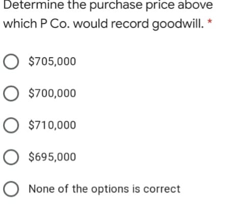 Determine the purchase price above
which P Co. would record goodwill. *
O $705,000
O $700,000
O $710,000
O $695,000
None of the options is correct
O O O O O
