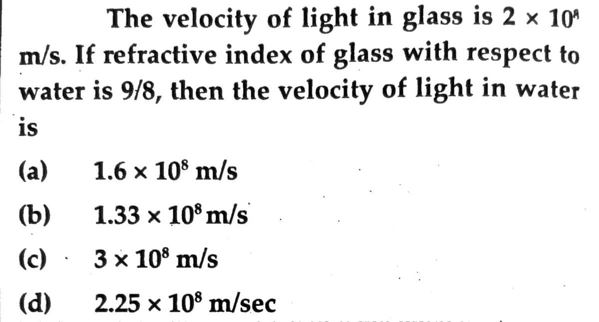 The velocity of light in glass is 2 × 10'
m/s. If refractive index of glass with respect to
water is 9/8, then the velocity of light in water
is
(a)
1.6 x 10° m/s
(b)
1.33 x 10° m/s
(c)
3 x 10° m/s
(d)
2.25 x 10° m/sec
