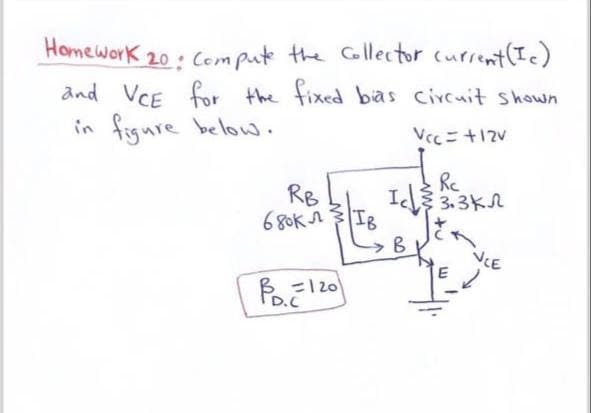 Homework 20: Compute the Collector current (Ic)
and VCE for the fixed bias circuit shown
in figure below.
Vcc = +12V
RB
I
680KЛ
IB
B
Re
3.3KЛ
NCE
=120
D.C