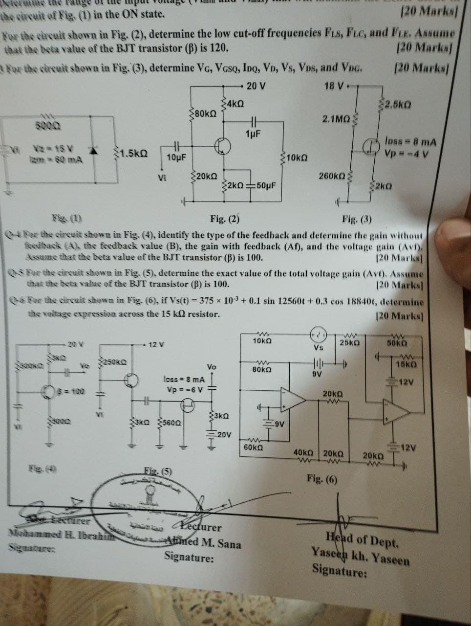 mine the
the circuit of Fig. (1) in the ON state.
(20 Marks]
For the circuit shown in Fig. (2), determine the low cut-off frequencies FLS, FLC, and FLE. Assume
that the beta value of the BJT transistor (B) is 120.
[20 Marks]
For the circuit shown in Fig. (3), determine VG, VGSQ, IDQ, VD, Vs, Vos, and VDG.
[20 Marks]
20 V
18 V-
$4kQ
די
$2.5kQ
$80kQ
2.1MQ
loss-8 mA
Vp -4 V
5000
1μF
VV2-15 V
1.5kQ
Izm = 60 mA
10µF
ΣΤΟΚΩ
Vi
20ΚΩ
260kQ
2KQ 50μF
$2k0
+
Fig. (1)
Fig. (2)
Fig. (3)
04 For the circuit shown in Fig. (4), identify the type of the feedback and determine the gain without
feedback (A), the feedback value (B), the gain with feedback (Af), and the voltage gain (Avf).
Assume that the beta value of the BJT transistor (B) is 100.
[20 Marks]
03 For the circuit shown in Fig. (5), determine the exact value of the total voltage gain (Avt). Assume
that the beta value of the BJT transistor (B) is 100.
[20 Marks]
0-6 For the circuit shown in Fig. (6), if Vs(t) = 375 x 10-3 +0.1 sin 12560t+ 0.3 cos 18840t, determine
the voltage expression across the 15 kQ resistor.
20 V
12 V
Ne
Ve
250kQ
8=100
→
w
10kQ
ww
25KQ
Vs
Vo
w
80kQ
9V
loss = 8 mA
Vp = -6 V
20kQ
20
[20 Marks]
+
w
50kQ
W
15kQ
12V
VE
Vi
3KQ
3KQ 5600
=9V
-20V
I
12V
4
60kQ
40ΚΩ | 20ΚΩ
www
20ΚΩ
ww
Flip (4
Fig. (5)
Fig. (6)
Lecturer
Mohammed H. Ibrahi
Signature:
اللجنة الامتحانية
Lecturer
Ahmed M. Sana
Signature:
Head of Dept.
Yaseen kh. Yaseen
Signature: